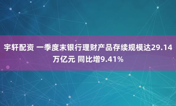 宇轩配资 一季度末银行理财产品存续规模达29.14万亿元 同比增9.41%