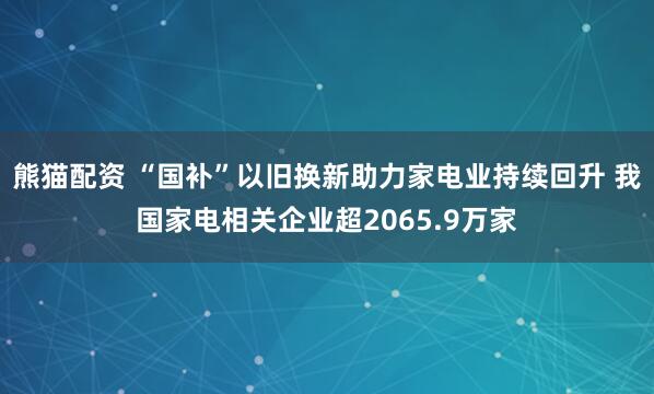 熊猫配资 “国补”以旧换新助力家电业持续回升 我国家电相关企业超2065.9万家