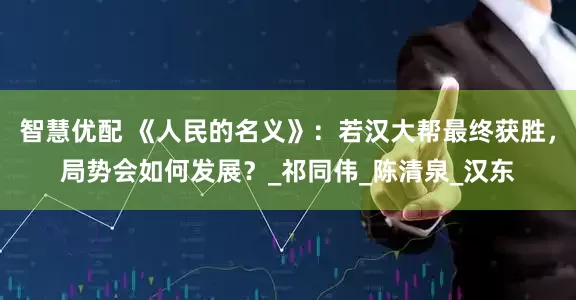 智慧优配 《人民的名义》：若汉大帮最终获胜，局势会如何发展？_祁同伟_陈清泉_汉东