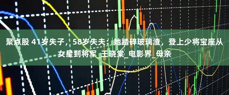 聚点股 41岁失子，58岁失夫：她踏碎玻璃渣，登上少将宝座从女星到将军_王晓棠_电影界_母亲