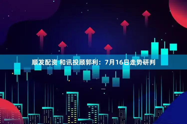 顺发配资 和讯投顾郭利：7月16日走势研判