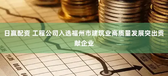 日赢配资 工程公司入选福州市建筑业高质量发展突出贡献企业