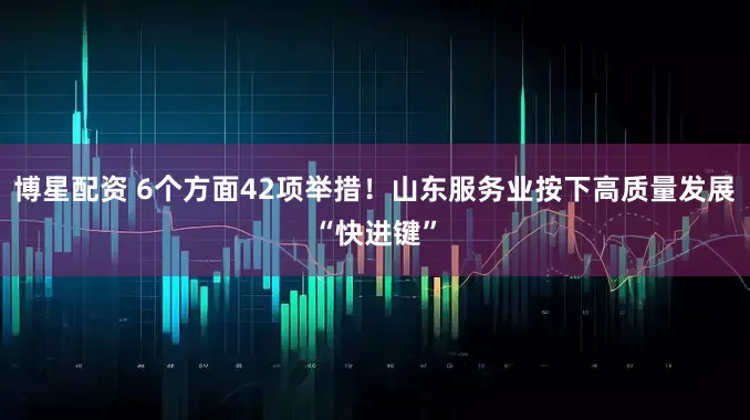 博星配资 6个方面42项举措！山东服务业按下高质量发展“快进键”