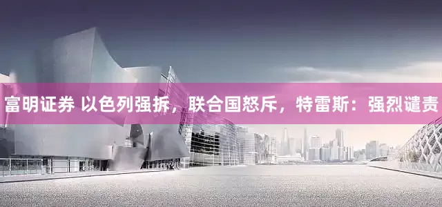 富明证券 以色列强拆，联合国怒斥，特雷斯：强烈谴责